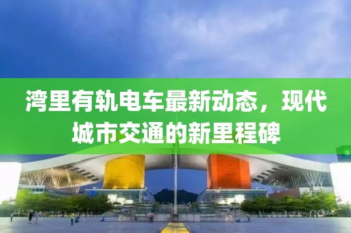 湾里有轨电车最新动态，现代城市交通的新里程碑