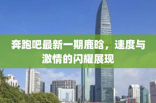 奔跑吧最新一期鹿晗，速度与激情的闪耀展现