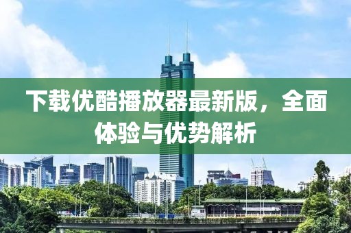 下载优酷播放器最新版，全面体验与优势解析