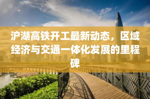 沪湖高铁开工最新动态，区域经济与交通一体化发展的里程碑