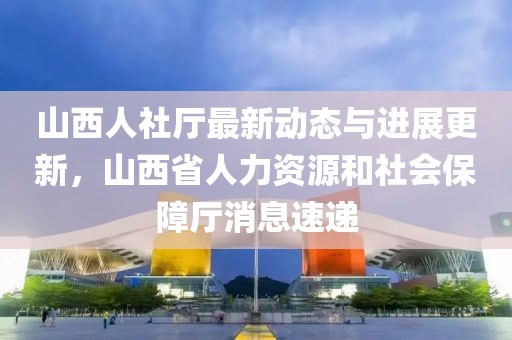 山西人社厅最新动态与进展更新，山西省人力资源和社会保障厅消息速递
