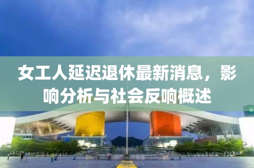 女工人延迟退休最新消息，影响分析与社会反响概述