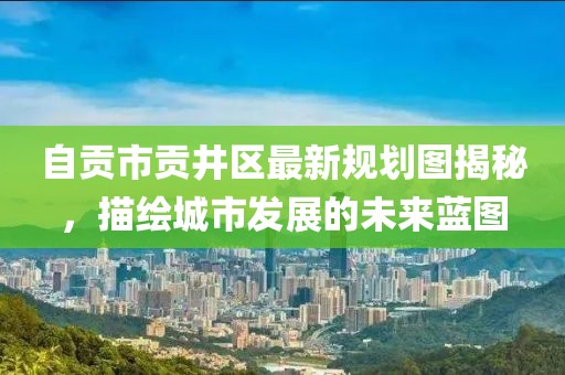 自贡市贡井区最新规划图揭秘，描绘城市发展的未来蓝图