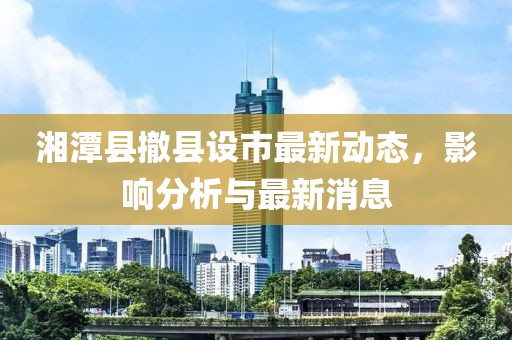 湘潭县撤县设市最新动态，影响分析与最新消息