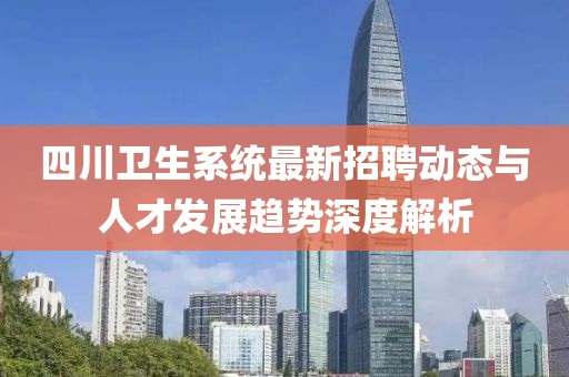 四川卫生系统最新招聘动态与人才发展趋势深度解析