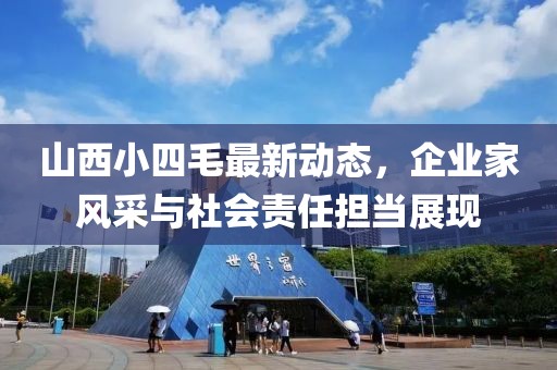 山西小四毛最新动态，企业家风采与社会责任担当展现