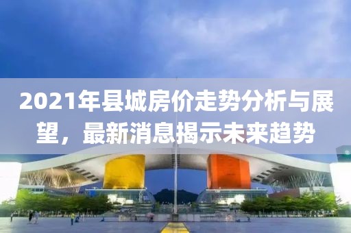 2021年县城房价走势分析与展望，最新消息揭示未来趋势
