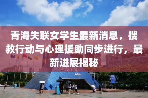 青海失联女学生最新消息，搜救行动与心理援助同步进行，最新进展揭秘