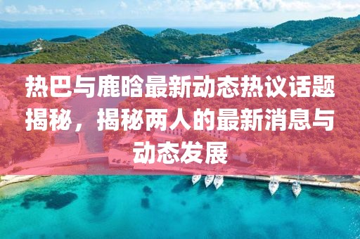热巴与鹿晗最新动态热议话题揭秘，揭秘两人的最新消息与动态发展