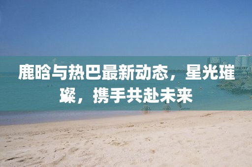 鹿晗与热巴最新动态，星光璀璨，携手共赴未来