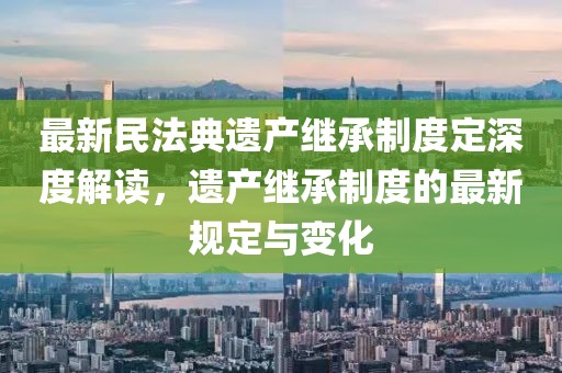 最新民法典遗产继承制度定深度解读，遗产继承制度的最新规定与变化