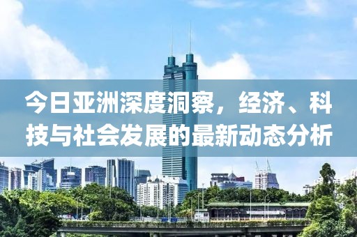 今日亚洲深度洞察，经济、科技与社会发展的最新动态分析