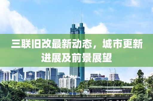 三联旧改最新动态，城市更新进展及前景展望