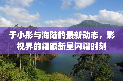 于小彤与海陆的最新动态，影视界的耀眼新星闪耀时刻