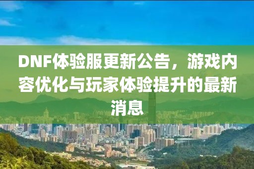 DNF体验服更新公告，游戏内容优化与玩家体验提升的最新消息