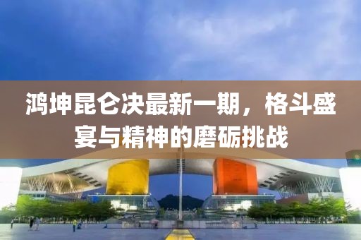 鸿坤昆仑决最新一期，格斗盛宴与精神的磨砺挑战