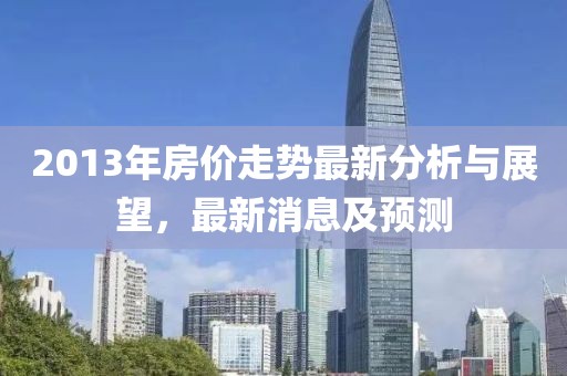 2013年房价走势最新分析与展望，最新消息及预测
