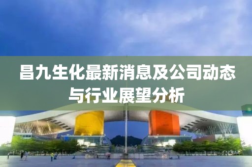 昌九生化最新消息及公司动态与行业展望分析
