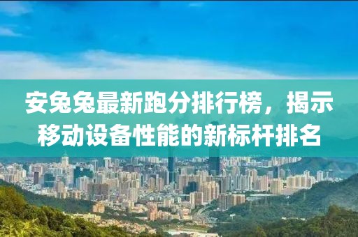安兔兔最新跑分排行榜，揭示移动设备性能的新标杆排名