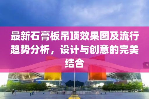 最新石膏板吊顶效果图及流行趋势分析，设计与创意的完美结合