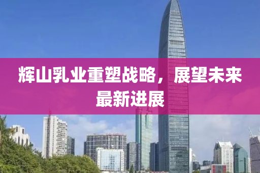 辉山乳业重塑战略，展望未来最新进展