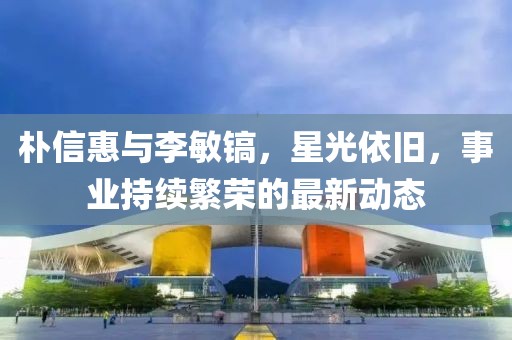 朴信惠与李敏镐，星光依旧，事业持续繁荣的最新动态