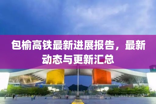 包榆高铁最新进展报告，最新动态与更新汇总