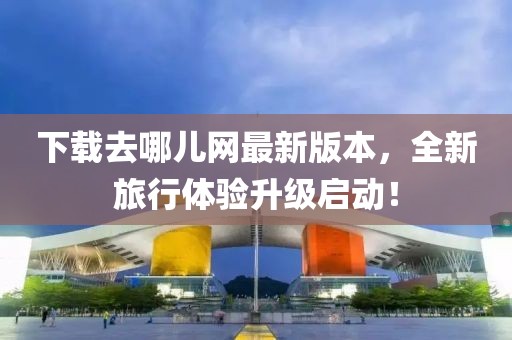 下载去哪儿网最新版本，全新旅行体验升级启动！