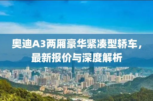 奥迪A3两厢豪华紧凑型轿车，最新报价与深度解析