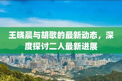 王晓晨与胡歌的最新动态，深度探讨二人最新进展