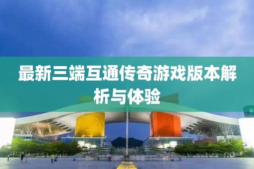 最新三端互通传奇游戏版本解析与体验
