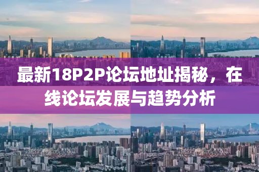 最新18P2P论坛地址揭秘，在线论坛发展与趋势分析