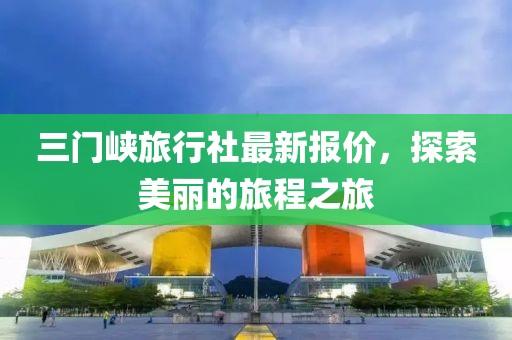 三门峡旅行社最新报价，探索美丽的旅程之旅
