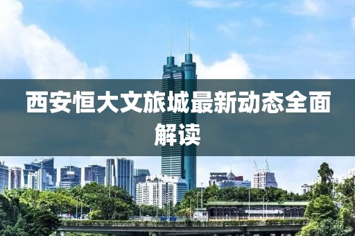 西安恒大文旅城最新动态全面解读