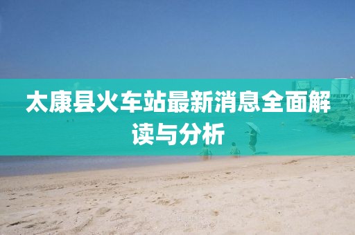 太康县火车站最新消息全面解读与分析