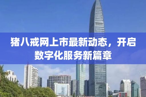 猪八戒网上市最新动态，开启数字化服务新篇章