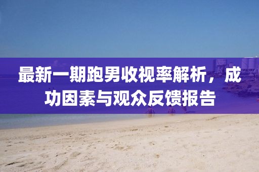 最新一期跑男收视率解析，成功因素与观众反馈报告