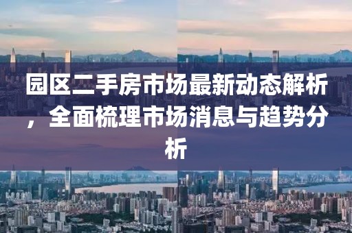 园区二手房市场最新动态解析，全面梳理市场消息与趋势分析