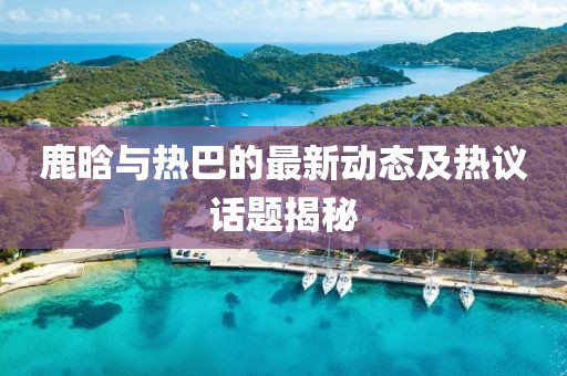 鹿晗与热巴的最新动态及热议话题揭秘