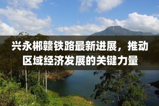 兴永郴赣铁路最新进展，推动区域经济发展的关键力量