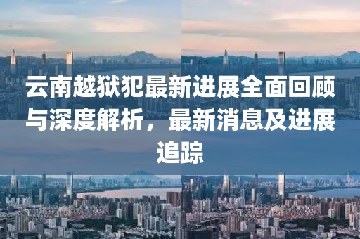 云南越狱犯最新进展全面回顾与深度解析，最新消息及进展追踪