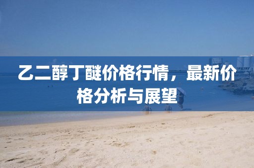 乙二醇丁醚价格行情，最新价格分析与展望