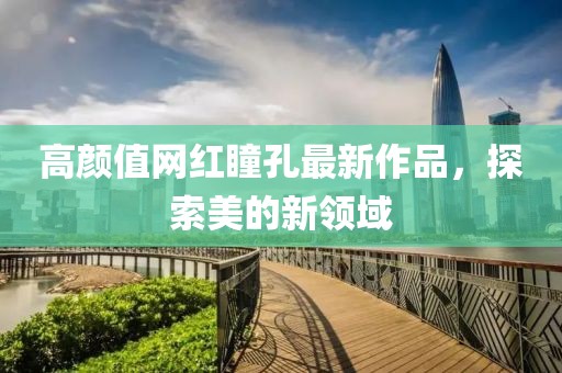 高颜值网红瞳孔最新作品，探索美的新领域