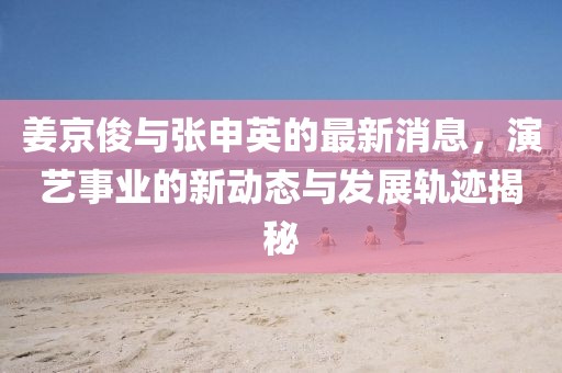 姜京俊与张申英的最新消息，演艺事业的新动态与发展轨迹揭秘