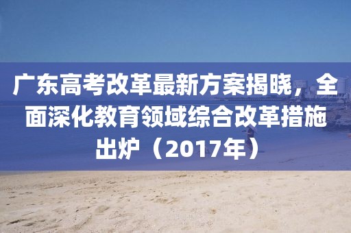 广东高考改革最新方案揭晓，全面深化教育领域综合改革措施出炉（2017年）