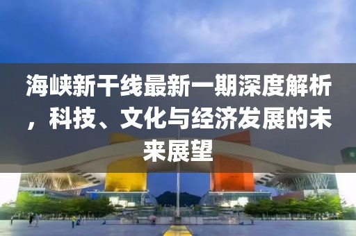 海峡新干线最新一期深度解析，科技、文化与经济发展的未来展望