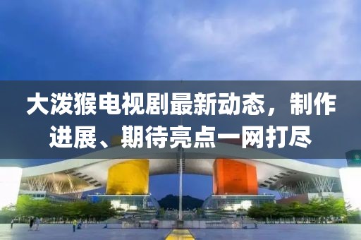 大泼猴电视剧最新动态，制作进展、期待亮点一网打尽