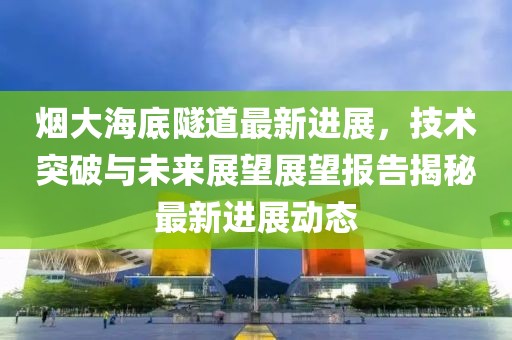 烟大海底隧道最新进展，技术突破与未来展望展望报告揭秘最新进展动态