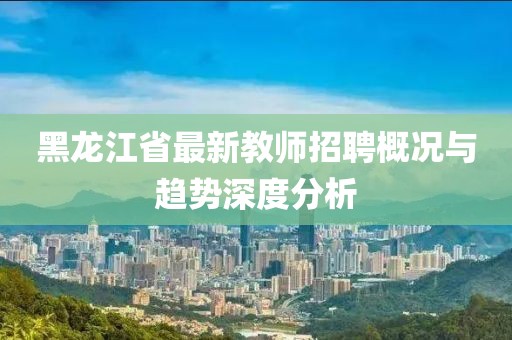 黑龙江省最新教师招聘概况与趋势深度分析