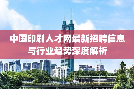 中国印刷人才网最新招聘信息与行业趋势深度解析